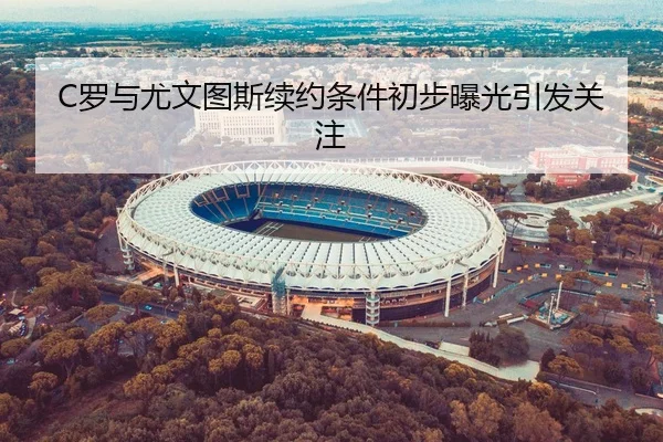 C罗与尤文图斯续约条件初步曝光引发关注
